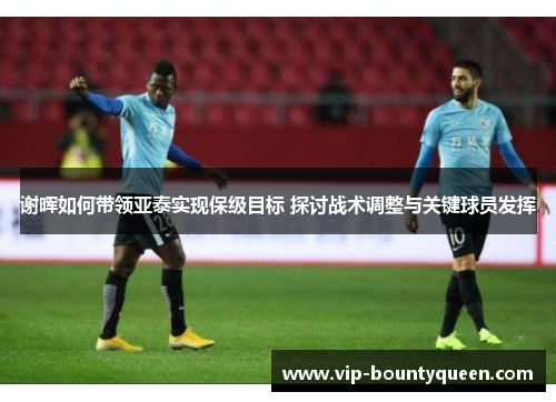 谢晖如何带领亚泰实现保级目标 探讨战术调整与关键球员发挥