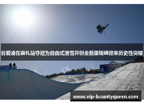 谷爱凌在崇礼站夺冠为自由式滑雪开创全新里程碑迎来历史性突破