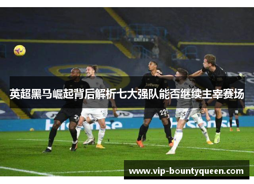 英超黑马崛起背后解析七大强队能否继续主宰赛场