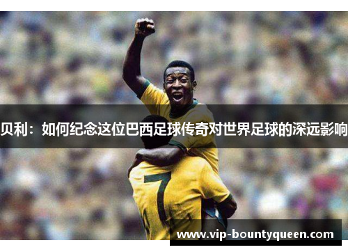 贝利：如何纪念这位巴西足球传奇对世界足球的深远影响