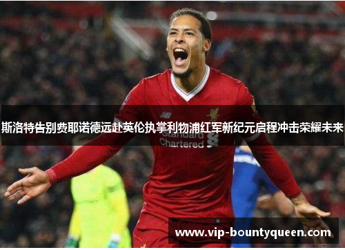 斯洛特告别费耶诺德远赴英伦执掌利物浦红军新纪元启程冲击荣耀未来